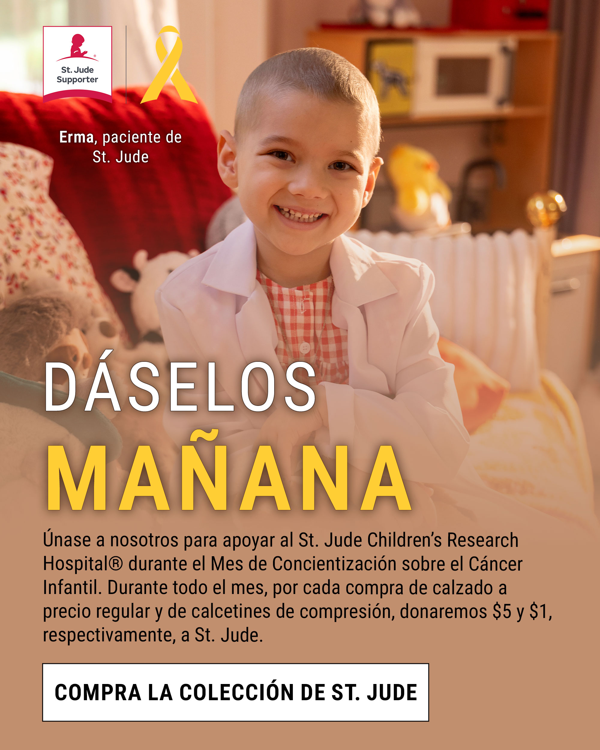 d&aacute;selos ma&ntilde;ana. &Uacute;nase a nosotros para apoyar al St. Jude Children&rsquo;s Research Hospital&reg; durante el Mes de Concientizaci&oacute;n sobre el C&aacute;ncer Infantil. Durante todo el mes, por cada compra de calzado a precio regular y de calcetines de compresi&oacute;n, donaremos $5 y $1, respectivamente, a St. Jude. Compra la colecci&oacute;n de St. Jude. Erma, paciente de St. Jude. Insignia y lazo de colaborador de St. Jude. 